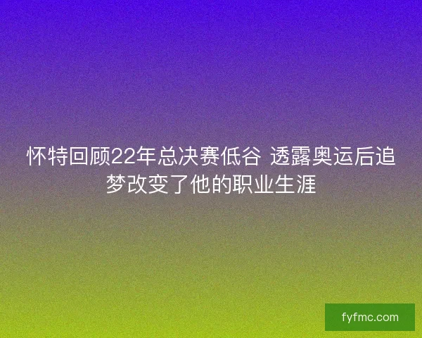 怀特回顾22年总决赛低谷 透露奥运后追梦改变了他的职业生涯