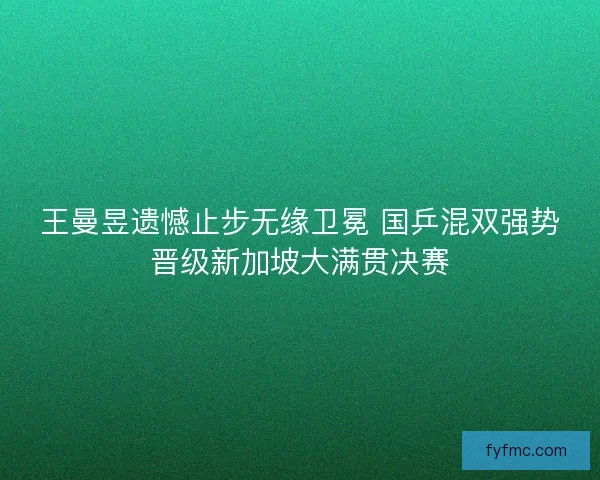 王曼昱遗憾止步无缘卫冕 国乒混双强势晋级新加坡大满贯决赛
