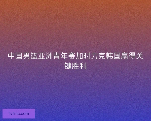 中国男篮亚洲青年赛加时力克韩国赢得关键胜利