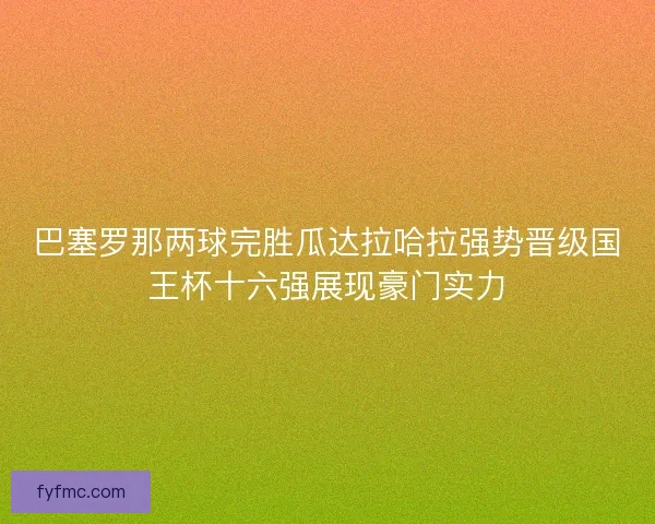 巴塞罗那两球完胜瓜达拉哈拉强势晋级国王杯十六强展现豪门实力