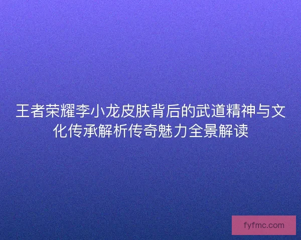王者荣耀李小龙皮肤背后的武道精神与文化传承解析传奇魅力全景解读
