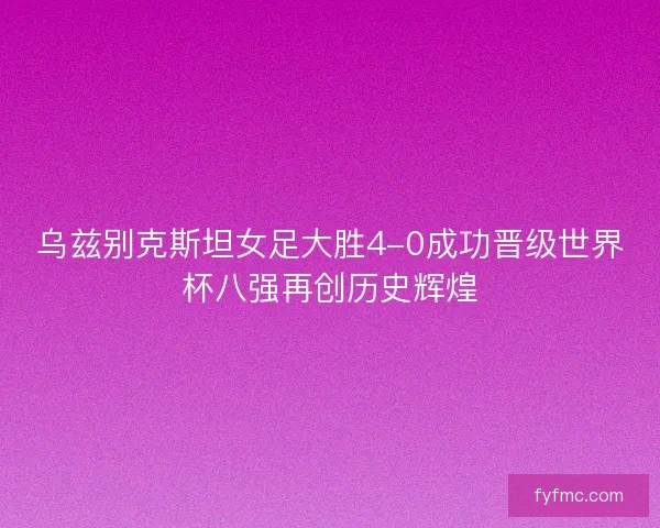乌兹别克斯坦女足大胜4-0成功晋级世界杯八强再创历史辉煌