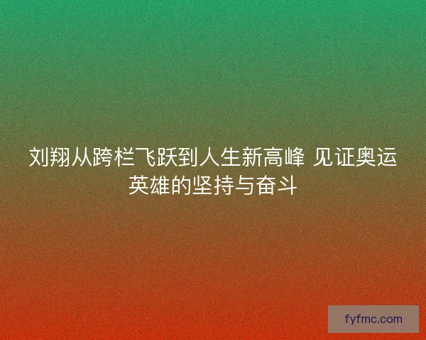 刘翔从跨栏飞跃到人生新高峰 见证奥运英雄的坚持与奋斗
