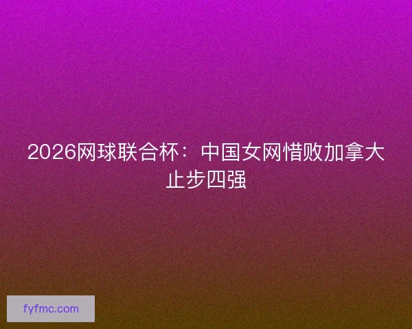 2026网球联合杯：中国女网惜败加拿大止步四强