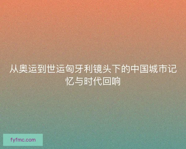 从奥运到世运匈牙利镜头下的中国城市记忆与时代回响