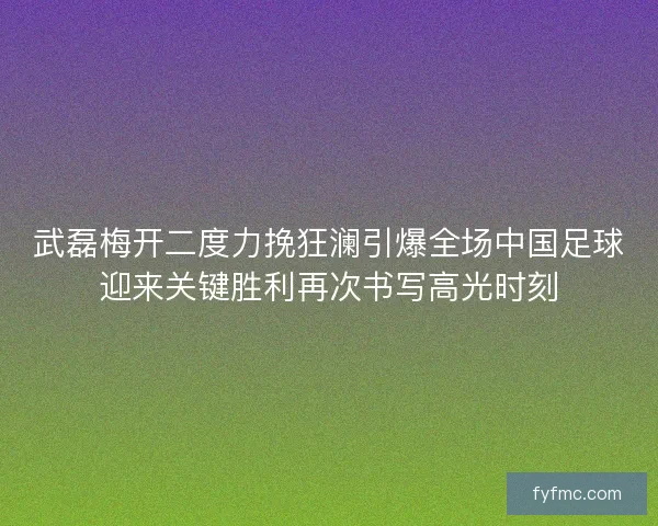 武磊梅开二度力挽狂澜引爆全场中国足球迎来关键胜利再次书写高光时刻