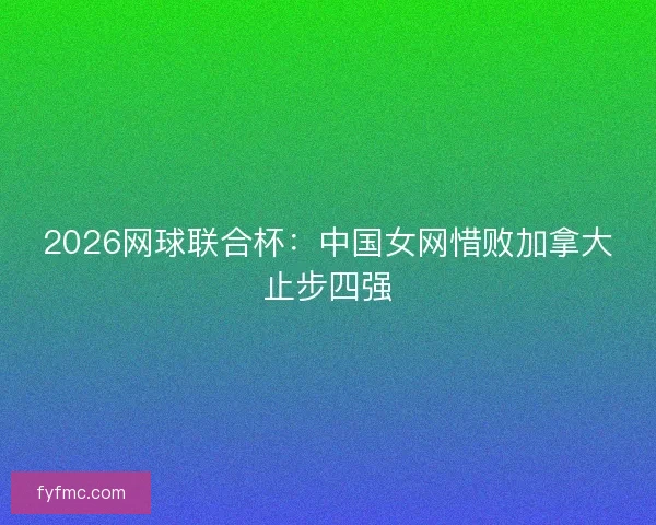 2026网球联合杯：中国女网惜败加拿大止步四强