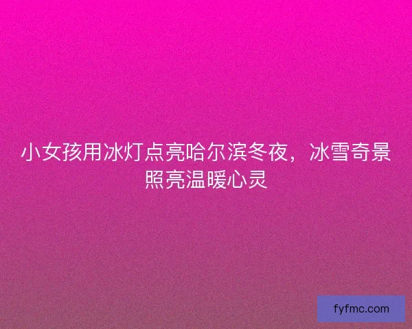 小女孩用冰灯点亮哈尔滨冬夜，冰雪奇景照亮温暖心灵
