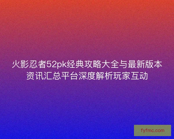 火影忍者52pk经典攻略大全与最新版本资讯汇总平台深度解析玩家互动