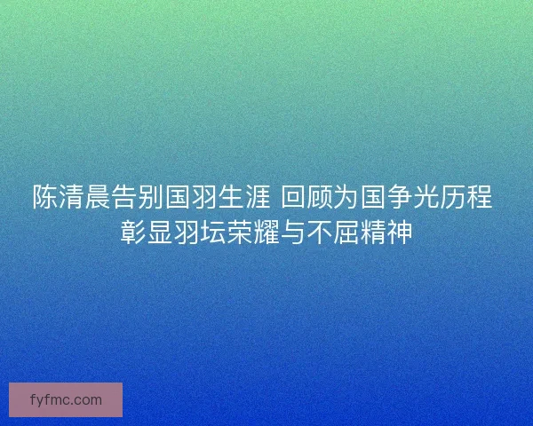 陈清晨告别国羽生涯 回顾为国争光历程 彰显羽坛荣耀与不屈精神
