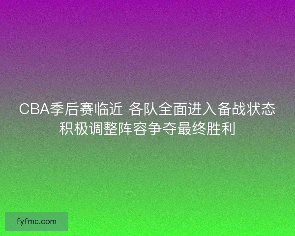 CBA季后赛临近 各队全面进入备战状态积极调整阵容争夺最终胜利