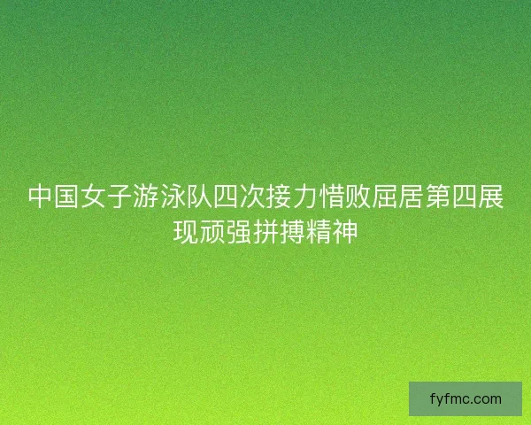 中国女子游泳队四次接力惜败屈居第四展现顽强拼搏精神