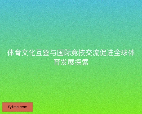 体育文化互鉴与国际竞技交流促进全球体育发展探索