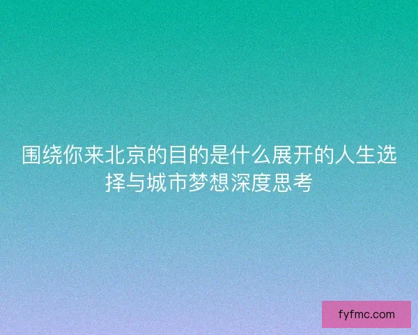 围绕你来北京的目的是什么展开的人生选择与城市梦想深度思考